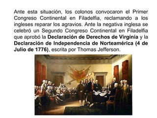 Ante esta situación, los colonos convocaron el Primer 
Congreso Continental en Filadelfia, reclamando a los 
ingleses reparar los agravios. Ante la negativa inglesa se 
celebró un Segundo Congreso Continental en Filadelfia 
que aprobó la Declaración de Derechos de Virginia y la 
Declaración de Independencia de Norteamérica (4 de 
Julio de 1776), escrita por Thomas Jefferson. 
 