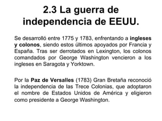 2.3 La guerra de 
independencia de EEUU. 
Se desarrolló entre 1775 y 1783, enfrentando a ingleses 
y colonos, siendo estos últimos apoyados por Francia y 
España. Tras ser derrotados en Lexington, los colonos 
comandados por George Washington vencieron a los 
ingleses en Saragota y Yorktown. 
Por la Paz de Versalles (1783) Gran Bretaña reconoció 
la independencia de las Trece Colonias, que adoptaron 
el nombre de Estados Unidos de América y eligieron 
como presidente a George Washington. 
 