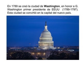 En 1789 se creó la ciudad de Washington, en honor a G. 
Washington primer presidente de EEUU (1789-1797). 
Esta ciudad se convirtió en la capital del nuevo país. 
 