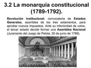 3.2 La monarquía constitucional 
(1789-1792). 
Revolución institucional: convocatoria de Estados 
Generales, asamblea de los tres estamentos, para 
aprobar nuevos impuestos. Ante su inferioridad de votos, 
el tercer estado decide formar una Asamblea Nacional 
(Juramento del Juego de Pelota, 20 de junio de 1789). 
 