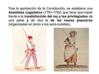 Tras la aprobación de la Constitución, se establece una 
Asamblea Legislativa (1791-1792) que tiene que hacer 
frente a la insatisfacción del rey y los privilegiados de 
una parte y de otra la de las masas populares 
(organizadas en torno a los sans-culottes). 
 