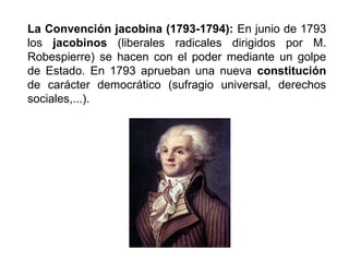 La Convención jacobina (1793-1794): En junio de 1793 
los jacobinos (liberales radicales dirigidos por M. 
Robespierre) se hacen con el poder mediante un golpe 
de Estado. En 1793 aprueban una nueva constitución 
de carácter democrático (sufragio universal, derechos 
sociales,...). 
 