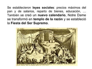 Se establecieron leyes sociales: precios máximos del 
pan y de salarios, reparto de bienes, educación, … 
También se creó un nuevo calendario, Notre Dame 
se transformó en templo de la razón y se estableció 
la Fiesta del Ser Supremo. 
 