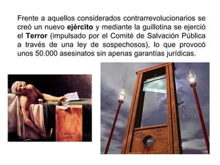 Frente a aquellos considerados contrarrevolucionarios se 
creó un nuevo ejército y mediante la guillotina se ejerció 
el Terror (impulsado por el Comité de Salvación Pública 
a través de una ley de sospechosos), lo que provocó 
unos 50.000 asesinatos sin apenas garantías jurídicas. 
 