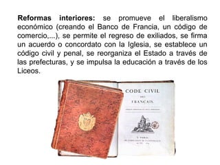 Reformas interiores: se promueve el liberalismo 
económico (creando el Banco de Francia, un código de 
comercio,...), se permite el regreso de exiliados, se firma 
un acuerdo o concordato con la Iglesia, se establece un 
código civil y penal, se reorganiza el Estado a través de 
las prefecturas, y se impulsa la educación a través de los 
Liceos. 
 