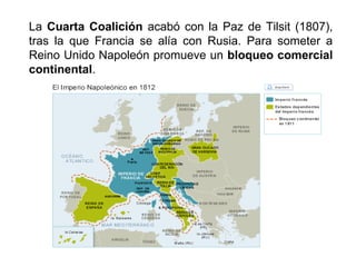 La Cuarta Coalición acabó con la Paz de Tilsit (1807), 
tras la que Francia se alía con Rusia. Para someter a 
Reino Unido Napoleón promueve un bloqueo comercial 
continental. 
 