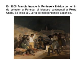 En 1808 Francia invade la Península Ibérica con el fin 
de someter a Portugal al bloqueo continental a Reino 
Unido. Se inicia la Guerra de Independencia Española. 
 