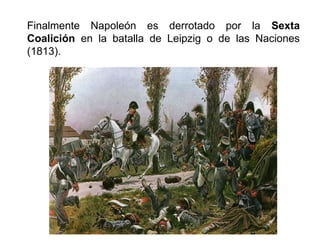 Finalmente Napoleón es derrotado por la Sexta 
Coalición en la batalla de Leipzig o de las Naciones 
(1813). 
 