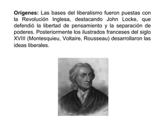 Orígenes: Las bases del liberalismo fueron puestas con 
la Revolución Inglesa, destacando John Locke, que 
defendió la libertad de pensamiento y la separación de 
poderes. Posteriormente los ilustrados franceses del siglo 
XVIII (Montesquieu, Voltaire, Rousseau) desarrollaron las 
ideas liberales. 
 