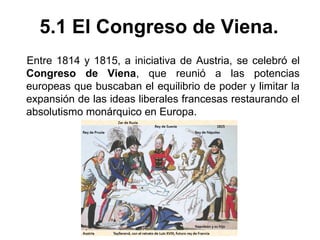 5.1 El Congreso de Viena. 
Entre 1814 y 1815, a iniciativa de Austria, se celebró el 
Congreso de Viena, que reunió a las potencias 
europeas que buscaban el equilibrio de poder y limitar la 
expansión de las ideas liberales francesas restaurando el 
absolutismo monárquico en Europa. 
 