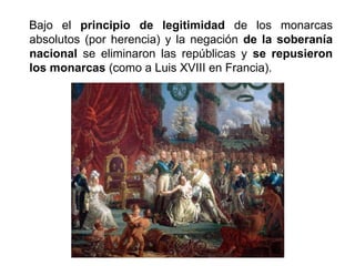 Bajo el principio de legitimidad de los monarcas 
absolutos (por herencia) y la negación de la soberanía 
nacional se eliminaron las repúblicas y se repusieron 
los monarcas (como a Luis XVIII en Francia). 
 