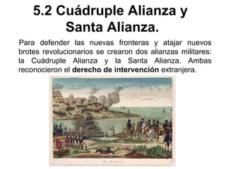 5.2 Cuádruple Alianza y 
Santa Alianza. 
Para defender las nuevas fronteras y atajar nuevos 
brotes revolucionarios se crearon dos alianzas militares: 
la Cuádruple Alianza y la Santa Alianza. Ambas 
reconocieron el derecho de intervención extranjera. 
 