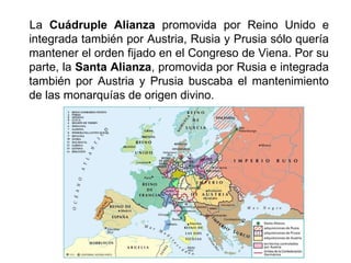 La Cuádruple Alianza promovida por Reino Unido e 
integrada también por Austria, Rusia y Prusia sólo quería 
mantener el orden fijado en el Congreso de Viena. Por su 
parte, la Santa Alianza, promovida por Rusia e integrada 
también por Austria y Prusia buscaba el mantenimiento 
de las monarquías de origen divino. 
 