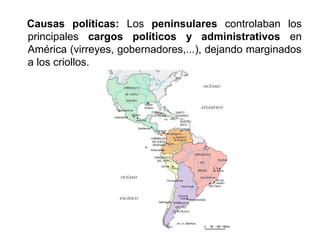 Causas políticas: Los peninsulares controlaban los 
principales cargos políticos y administrativos en 
América (virreyes, gobernadores,...), dejando marginados 
a los criollos. 
 