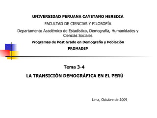 Tema 3-4 LA TRANSICIÓN DEMOGRÁFICA EN EL PERÚ Lima, Octubre de 2009 UNIVERSIDAD PERUANA CAYETANO HEREDIA FACULTAD DE CIENCIAS Y FILOSOFÍA Departamento Académico de Estadística, Demografía, Humanidades y Ciencias Sociales Programas de Post Grado en Demografía y Población PROMADEP 