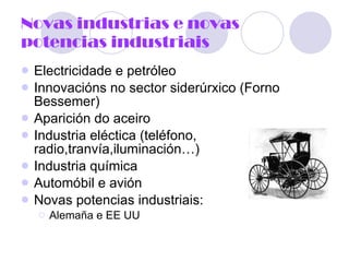 Novas industrias e novas potencias industriais Electricidade e petróleo Innovacións no sector siderúrxico (Forno Bessemer) Aparición do aceiro Industria eléctica (teléfono, radio,tranvía,iluminación…) Industria química Automóbil e avión Novas potencias industriais: Alemaña e EE UU 