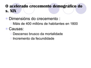 O acelerado crecemento demográfico do s. XIX Dimensións do crecemento : Máis de 400 millóns de habitantes en 1800 Causas: Descenso brusco da mortalidade Incremento da fecundidade 