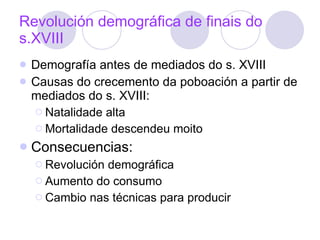 Revolución demográfica de finais do s.XVIII Demografía antes de mediados do s. XVIII Causas do crecemento da poboación a partir de mediados do s. XVIII: Natalidade alta  Mortalidade descendeu moito Consecuencias: Revolución demográfica Aumento do consumo Cambio nas técnicas para producir 