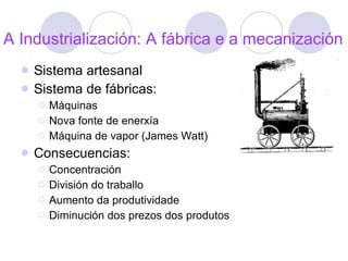A Industrialización: A fábrica e a mecanización Sistema artesanal Sistema de fábricas: Máquinas Nova fonte de enerxía Máquina de vapor (James Watt) Consecuencias: Concentración División do traballo Aumento da produtividade Diminución dos prezos dos produtos 