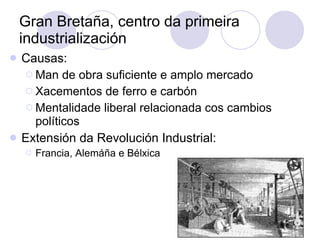 Gran Bretaña, centro da primeira industrialización Causas: Man de obra suficiente e amplo mercado Xacementos de ferro e carbón Mentalidade liberal relacionada cos cambios políticos Extensión da Revolución Industrial: Francia, Alemáña e Bélxica 