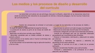 Los materiales curriculares son una estrategia clave para la difusión y desarrollo de las innovaciones educativas
siendo los elementos más relevantes de una propuesta de reforma o innovación pedagógica. Son los recursos traductores
del currículo prescrito.
Existen dos concepciones de entender el curriculum y el papel de los materiales en los procesos de diseño y
desarrollo del mismo:
Los medios y los procesos de diseño y desarrollo
del currículo
- Concepción técnica:
* El diseño de medios es responsabilidad de expertos técnicos.
* La producción de medios es parte de las tareas del diseño del
curriculum.
* Materiales con estructura cerrada y poco flexible.
* Materiales concebidos para un modelo estándar de alumno y
contexto cultural.
* Sobreconfianza en los medios como si fueran la estrategia más
eficaz para la innovación.
* El uso del profesor de los materiales exige su aplicación mecánica
y fiel en el aula.
- Concepción práctica:
* Disponibilidad de material curricular de apoyo al profesorado.
* Elaboración de materiales diversificados territorialmente.
* Utilización e integración curricular de los materiales del entorno.
* Creación de estrategias para que los materiales elaborados
personalmente por los profesores sean difundidos.
* Potenciar el intercambio, distribución y elaboración de medios
por comarcas.
* Reorganizar y reformular los espacios y ambientes de
aprendizaje de los centro escolares.
* Desarrollar el currículo en el aula a través de un proceso
multimedia.
* Disponer de materiales flexibles y poco estructurados.
* Formación y asesoramiento a los profesores en el diseño,
selección y uso de medios.
 