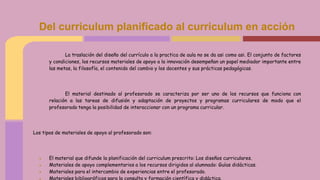 La traslación del diseño del currículo a la practica de aula no se da asi como asi. El conjunto de factores
y condiciones, los recursos materiales de apoyo a la innovación desempeñan un papel mediador importante entre
las metas, la filosofía, el contenido del cambio y los docentes y sus prácticas pedagógicas.
El material destinado al profesorado se caracteriza por ser uno de los recursos que funciona con
relación a las tareas de difusión y adaptación de proyectos y programas curriculares de modo que el
profesorado tenga la posibilidad de interaccionar con un programa curricular.
Los tipos de materiales de apoyo al profesorado son:
● El material que difunde la planificación del curriculum prescrito: Los diseños curriculares.
● Materiales de apoyo complementarios a los recursos dirigidos al alumnado: Guías didácticas.
● Materiales para el intercambio de experiencias entre el profesorado.
● Materiales bibliográficos para la consulta y formación científica y didáctica.
Del curriculum planificado al curriculum en acción
 