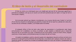 El libro de texto es un instrumento que no se diseña para que sea útil en situaciones específicas y
puntuales de enseñanza, sino que es un recurso con suficiente potencial para ser usado a lo largo de todo un
curso escolar completo.
Es el principal material que dispone el profesorado, es un recurso decisivo para traducir el currículo
oficial. En él se encuentra la metodología que posibilita el desarrollo de los objetivos, además de la selección y
secuencia de los contenidos a enseñar, y actividades sobre los mismos.
El alumnado utiliza el libro de texto como fuente de conocimiento y el profesorado como fuente
estructuradora de la enseñanza. Le ofrece al profesor un plan completo y elaborado para el desarrollo
instructivo de un currículum en su aula. A diferencia de los otros medios, el libro de texto ofrece, propone,
condiciona e incluso impone un determinado proyecto de desarrollo del curriculum.
Un modelo de enseñanza y práctica docente basado en la dependencia docente de libros de texto es un
síntoma de la descualificación profesional del profesorado y una demora para cualquier proyecto de cambio e
innovación escolar. El problema es un modelo de enseñanza basado en el uso casi exclusivo o predominante del
El libro de texto y el desarrollo del curriculum
 