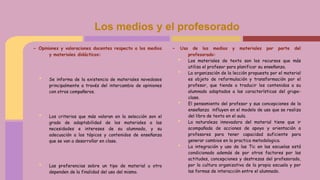 - Opiniones y valoraciones docentes respecto a los medios
y materiales didácticos:
• Se informa de la existencia de materiales novedosos
principalmente a través del intercambio de opiniones
con otros compañeros.
• Los criterios que más valoran en la selección son el
grado de adaptabilidad de los materiales a las
necesidades e intereses de su alumnado, y su
adecuación a los tópicos y contenidos de enseñanza
que se van a desarrollar en clase.
• Las preferencias sobre un tipo de material u otro
dependen de la finalidad del uso del mismo.
Los medios y el profesorado
- Uso de los medios y materiales por parte del
profesorado:
• Los materiales de texto son los recursos que más
utiliza el profesor para planificar su enseñanza.
• La organización de la lección propuesta por el material
es objeto de reformulación y transformación por el
profesor, que tiende a traducir los contenidos a su
alumnado adaptados a las características del grupo-
clase.
• El pensamiento del profesor y sus concepciones de la
enseñanza influyen en el modelo de uso que se realiza
del libro de texto en el aula.
• La naturaleza innovadora del material tiene que ir
acompañada de acciones de apoyo y orientación a
profesores para tener capacidad suficiente para
generar cambios en la practica metodologica.
• La integración y uso de las Tic en las escuelas está
condicionado además de por otros factores por las
actitudes, concepciones y destrezas del profesorado,
por la cultura organizativa de la propia escuela y por
las formas de interacción entre el alumnado.
 