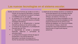 Existen una serie de factores que inciden en el éxito o
fracaso de los proyectos destinados a incorporar
e integrar curricularmente las nuevas tecnologías
a la enseñanza que son, por ejemplo:
• La existencia de un proyecto institucional que
impulse y avale la innovación educativa utilizando
tecnologías informáticas.
• La dotación de la infraestructura y recursos
informáticos mínimos en los centros y aulas.
• La formación del profesorado y la predisposición
favorable hacia las TICs.
• La disponibilidad de variados y abundantes
materiales didácticos o curriculares de
naturaleza digital.
• La configuración de equipos externos de apoyo al
profesorado y a los centros educativos
destinados a coordinador de proyectos y a
facilitar las soluciones a los problemas prácticos.
La adaptación de los sistemas escolares a un modelos de
escolaridad apoyado en las tecnologías digitales
es y será un proceso parsimonioso, lento, con
altibajos, con avances y retrocesos. La
incorporación de las nuevas tecnologías si no van
acompañadas de innovaciones pedagógicas en los
proyectos educativos de los centros, en los
métodos de enseñanza, en el tipo de actividades,
en los modos de trabajo y relación del
profesorado, mejorarán mínimamente la práctica
educativa pero no significarán mejoras
sustantivas.
Las nuevas tecnologías en el sistema escolar.
 