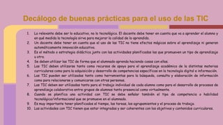 1. Lo relevante debe ser lo educativo, no lo tecnológico. El docente debe tener en cuenta que va a aprender el alumno y
en qué medida la tecnología sirve para mejorar la calidad de lo aprendido.
2. Un docente debe tener en cuenta que el uso de las TIC no tiene efectos mágicos sobre el aprendizaje ni generan
automáticamente innovación educativa.
3. Es el método o estrategia didáctica junto con las actividades planificadas las que promueven un tipo de aprendizaje
u otro.
4. Se deben utilizar las TIC de forma que el alumnado aprenda haciendo cosas con ellas.
5. Las TIC deben utilizarse tanto como recursos de apoyo para el aprendizaje académico de la distintas materias
curriculares como para la adquisición y desarrollo de competencias específicas en la tecnología digital e información.
6. Las TIC pueden ser utilizadas tanto como herramientas para la búsqueda, consulta y elaboración de información
como para relacionarse y comunicarse con otras personas.
7. Las TIC deben ser utilizadas tanto para el trabajo individual de cada alumno como para el desarrollo de procesos de
aprendizaje colaborativo entre grupos de alumnos tanto presencial como virtualmente.
8. Cuando se planifica una actividad con TIC se debe señalar también el tipo de competencia o habilidad
tecnológica/informacional que se promueve en el alumnado.
9. Es muy importante tener planificados el tiempo, las tareas, los agrupamientos y el proceso de trabajo.
10. Las actividades con TIC tienen que estar integradas y ser coherentes con los objetivos y contenidos curriculares.
Decálogo de buenas prácticas para el uso de las TIC
 