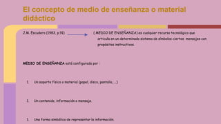 J.M. Escudero (1983, p.91) ( MEDIO DE ENSEÑANZA) es cualquier recurso tecnológico que
articula en un determinado sistema de símbolos ciertos mensajes con
propósitos instructivos.
MEDIO DE ENSEÑANZA está configurado por :
1. Un soporte físico o material (papel, disco, pantalla, ...)
1. Un contenido, información o mensaje.
1. Una forma simbólica de representar la información.
El concepto de medio de enseñanza o material
didáctico
 