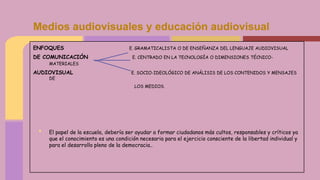 ENFOQUES E. GRAMATICALISTA O DE ENSEÑANZA DEL LENGUAJE AUDIOVISUAL
DE COMUNICACIÓN E. CENTRADO EN LA TECNOLOGÍA O DIMENSIONES TÉCNICO-
MATERIALES
AUDIOVISUAL E. SOCIO-IDEOLÓGICO DE ANÁLISIS DE LOS CONTENIDOS Y MENSAJES
DE
LOS MEDIOS.
• El papel de la escuela, debería ser ayudar a formar ciudadanos más cultos, responsables y críticos ya
que el conocimiento es una condición necesaria para el ejercicio consciente de la libertad individual y
para el desarrollo pleno de la democracia..
Medios audiovisuales y educación audiovisual
 