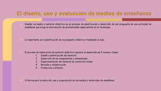 ★ Diseñar un medio o material didáctico es un proceso de planificación y desarrollo de una propuesta de una actividad de
enseñanza que exige la intervención de profesionales especialistas en la tecnología.
★ Lo importante es la planificación de la propuesta didáctica trasladada al aula.
★ El proceso de elaboración de material didáctico requiere el desarrollo de 5 tareas o fases:
1. Diseño o planificación del material.
2. Desarrollo de los componentes y dimensiones.
3. Experimentación del material en contextos reales.
4. Revisión y reelaboración.
5. Produccion y difusion.
★ Criterios para la selección, uso y organización de los medios y materiales de enseñanza:
El diseño, uso y evaluación de medios de enseñanza
 