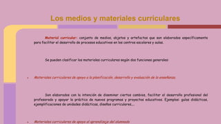 Los medios y materiales curriculares
Material curricular: conjunto de medios, objetos y artefactos que son elaborados específicamente
para facilitar el desarrollo de procesos educativos en los centros escolares y aulas.
Se pueden clasificar los materiales curriculares según dos funciones generales:
● Materiales curriculares de apoyo a la planificación, desarrollo y evaluación de la enseñanza.
Son elaborados con la intención de diseminar ciertos cambios, facilitar el desarrollo profesional del
profesorado y apoyar la práctica de nuevos programas y proyectos educativos. Ejemplos: guías didácticas,
ejemplificaciones de unidades didácticas, diseños curriculares,...
● Materiales curriculares de apoyo al aprendizaje del alumnado
 