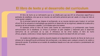 El libro de texto es un instrumento que no se diseña para que sea útil en situaciones específicas y
puntuales de enseñanza, sino que es un recurso con suficiente potencial para ser usado a lo largo de todo un
curso escolar completo.
Es el principal material que dispone el profesorado, es un recurso decisivo para traducir el currículo
oficial. En él se encuentra la metodología que posibilita el desarrollo de los objetivos, además de la selección y
secuencia de los contenidos a enseñar, y actividades sobre los mismos.
El alumnado utiliza el libro de texto como fuente de conocimiento y el profesorado como fuente
estructuradora de la enseñanza. Le ofrece al profesor un plan completo y elaborado para el desarrollo
instructivo de un currículum en su aula. A diferencia de los otros medios, el libro de texto
ofrece, propone, condiciona e incluso impone un determinado proyecto de desarrollo del curriculum.
Un modelo de enseñanza y práctica docente basado en la dependencia docente de libros de texto es un
síntoma de la descualificación profesional del profesorado y una demora para cualquier proyecto de cambio e
innovación escolar. El problema es un modelo de enseñanza basado en el uso casi exclusivo o predominante del
libro de texto.
El libro de texto y el desarrollo del curriculum
 