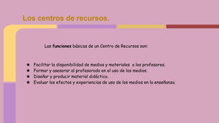 Las funciones básicas de un Centro de Recursos son:
★ Facilitar la disponibilidad de medios y materiales a los profesores.
★ Formar y asesorar al profesorado en el uso de los medios.
★ Diseñar y producir material didáctico.
★ Evaluar los efectos y experiencias de uso de los medios en la enseñanza.
Los centros de recursos.
 