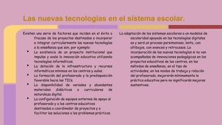 Existen una serie de factores que inciden en el éxito o
fracaso de los proyectos destinados a incorporar
e integrar curricularmente las nuevas tecnologías
a la enseñanza que son, por ejemplo:
• La existencia de un proyecto institucional que
impulse y avale la innovación educativa utilizando
tecnologías informáticas.
• La dotación de la infraestructura y recursos
informáticos mínimos en los centros y aulas.
• La formación del profesorado y la predisposición
favorable hacia las TICs.
• La disponibilidad de variados y abundantes
materiales didácticos o curriculares de
naturaleza digital.
• La configuración de equipos externos de apoyo al
profesorado y a los centros educativos
destinados a coordinador de proyectos y a
facilitar las soluciones a los problemas prácticos.
La adaptación de los sistemas escolares a un modelos de
escolaridad apoyado en las tecnologías digitales
es y será un proceso parsimonioso, lento, con
altibajos, con avances y retrocesos. La
incorporación de las nuevas tecnologías si no van
acompañadas de innovaciones pedagógicas en los
proyectos educativos de los centros, en los
métodos de enseñanza, en el tipo de
actividades, en los modos de trabajo y relación
del profesorado, mejorarán mínimamente la
práctica educativa pero no significarán mejoras
sustantivas.
Las nuevas tecnologías en el sistema escolar.
 