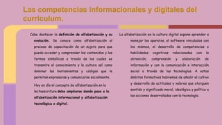 Cabe destacar la definición de alfabetización y su
evolución. Se conoce como alfabetización al
proceso de capacitación de un sujeto para que
pueda acceder y comprender los contenidos y las
formas simbólicas a través de los cuales se
transmite el conocimiento y la cultura así como
dominar las herramientas y códigos que le
permitan expresarse y comunicarse socialmente.
Hoy en día el concepto de alfabetización en la
lectoescritura debe ampliarse dando paso a la
alfabetización informacional y alfabetización
tecnológica o digital.
La alfabetización en la cultura digital supone aprender a
manejar los aparatos, el software vinculados con
los mismos, el desarrollo de competencias o
habilidades cognitivas relacionadas con la
obtención, comprensión y elaboración de
información y con la comunicación e interacción
social a través de las tecnologías. A estos
ámbitos formativos habremos de añadir el cultivo
y desarrollo de actitudes y valores que otorguen
sentido y significado moral, ideológico y político a
las acciones desarrolladas con la tecnología.
Las competencias informacionales y digitales del
curriculum.
 