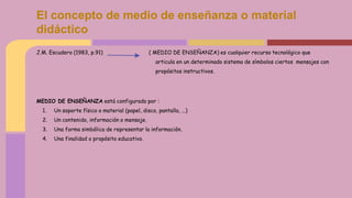 J.M. Escudero (1983, p.91) ( MEDIO DE ENSEÑANZA) es cualquier recurso tecnológico que
articula en un determinado sistema de símbolos ciertos mensajes con
propósitos instructivos.
MEDIO DE ENSEÑANZA está configurado por :
1. Un soporte físico o material (papel, disco, pantalla, ...)
2. Un contenido, información o mensaje.
3. Una forma simbólica de representar la información.
4. Una finalidad o propósito educativo.
El concepto de medio de enseñanza o material
didáctico
 