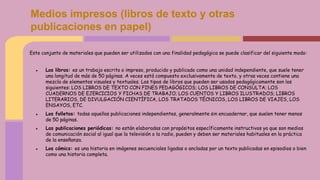 Medios impresos (libros de texto y otras
publicaciones en papel)
Este conjunto de materiales que pueden ser utilizados con una finalidad pedagógica se puede clasificar del siguiente modo:
● Los libros: es un trabajo escrito o impreso, producido y publicado como una unidad independiente, que suele tener
una longitud de más de 50 páginas. A veces está compuesto exclusivamente de texto, y otras veces contiene una
mezcla de elementos visuales y textuales. Los tipos de libros que pueden ser usados pedagógicamente son los
siguientes: LOS LIBROS DE TEXTO CON FINES PEDAGÓGICOS; LOS LIBROS DE CONSULTA; LOS
CUADERNOS DE EJERCICIOS Y FICHAS DE TRABAJO; LOS CUENTOS Y LIBROS ILUSTRADOS; LIBROS
LITERARIOS, DE DIVULGACIÓN CIENTÍFICA, LOS TRATADOS TÉCNICOS, LOS LIBROS DE VIAJES, LOS
ENSAYOS, ETC.
● Los folletos: todas aquellas publicaciones independientes, generalmente sin encuadernar, que suelen tener menos
de 50 páginas.
● Las publicaciones periódicas: no están elaboradas con propósitos específicamente instructivos ya que son medios
de comunicación social al igual que la televisión o la radio, pueden y deben ser materiales habituales en la práctica
de la enseñanza.
● Los cómics: es una historia en imágenes secuenciales ligadas o ancladas por un texto publicadas en episodios o bien
como una historia completa.
 