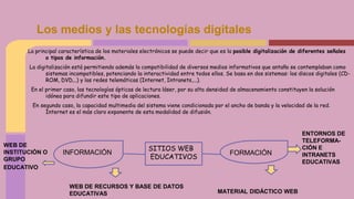 La principal característica de los materiales electrónicos se puede decir que es la posible digitalización de diferentes señales
o tipos de información.
La digitalización está permitiendo además la compatibilidad de diversos medios informativos que antaño se contemplaban como
sistemas incompatibles, potenciando la interactividad entre todos ellos. Se basa en dos sistemas: los discos digitales (CD-
ROM, DVD,..) y las redes telemáticas (Internet, Intranets,...).
En el primer caso, las tecnologías ópticas de lectura láser, por su alta densidad de almacenamiento constituyen la solución
idónea para difundir este tipo de aplicaciones.
En segundo caso, la capacidad multimedia del sistema viene condicionada por el ancho de banda y la velocidad de la red.
Internet es el más claro exponente de esta modalidad de difusión.
Los medios y las tecnologías digitales
SITIOS WEB
EDUCATIVOS
FORMACIÓNINFORMACIÓN
WEB DE
INSTITUCIÓN O
GRUPO
EDUCATIVO
WEB DE RECURSOS Y BASE DE DATOS
EDUCATIVAS
ENTORNOS DE
TELEFORMA-
CIÓN E
INTRANETS
EDUCATIVAS
MATERIAL DIDÁCTICO WEB
 
