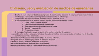 ★ Diseñar un medio o material didáctico es un proceso de planificación y desarrollo de una propuesta de una actividad de
enseñanza que exige la intervención de profesionales especialistas en la tecnología.
★ Lo importante es la planificación de la propuesta didáctica trasladada al aula.
★ El proceso de elaboración de material didáctico requiere el desarrollo de 5 tareas o fases:
1. Diseño o planificación del material.
2. Desarrollo de los componentes y dimensiones.
3. Experimentación del material en contextos reales.
4. Revisión y reelaboración.
5. Produccion y difusion.
★ Criterios para la selección, uso y organización de los medios y materiales de enseñanza:
- Adecuación: de los medios a las características del alumnado; del medio al contenido estudiado; del medio al tipo de demandas
de las tarea o actividad desarrollada
- Desarrollar la enseñanza combinando distintos tipos de medios y materiales.
- Integrar el medio en la estrategia y método de enseñanza de la clase.
- Utilizar los medios y materiales del entorno sociocultural.
- Reflexionar e intercambiar materiales entre el profesorado.
- Reorganizar y compartir espacios y materiales en los centros educativos.
El diseño, uso y evaluación de medios de enseñanza
 