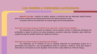 Los medios y materiales curriculares
Material curricular: conjunto de medios, objetos y artefactos que son elaborados específicamente
para facilitar el desarrollo de procesos educativos en los centros escolares y aulas.
Se pueden clasificar los materiales curriculares según dos funciones generales:
● Materiales curriculares de apoyo a la planificación, desarrollo y evaluación de la enseñanza.
Son elaborados con la intención de diseminar ciertos cambios, facilitar el desarrollo profesional del
profesorado y apoyar la práctica de nuevos programas y proyectos educativos. Ejemplos: guías didácticas,
ejemplificaciones de unidades didácticas, diseños curriculares,...
● Materiales curriculares de apoyo al aprendizaje del alumnado
Son elaborados con la finalidad de que el alumnado desarrolle los aprendizajes propios de un
determinado nivel educativo y sus correspondientes áreas de contenido o materias. Sirven para apoyar y
desarrollar el currículum en la acción. Ejemplos: libros de texto, videos didácticos, fichas de trabajo,...
 