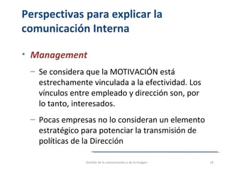Perspectivas para explicar la
comunicación Interna
• Management
‒ Se considera que la MOTIVACIÓN está
estrechamente vinculada a la efectividad. Los
vínculos entre empleado y dirección son, por
lo tanto, interesados.
‒ Pocas empresas no lo consideran un elemento
estratégico para potenciar la transmisión de
políticas de la Dirección
Gestión de la comunicación y de la imagen 18
 