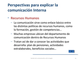 Perspectivas para explicar la
comunicación Interna
• Recursos Humanos
‒ La comunicación sirve como enlace básico entre
las distintas políticas de recursos humanos, como
la formación, gestión de competencias…
‒ Muchas empresas ubican del departamento de
comunicación dentro de Recursos Humanos
‒ Tratan así de dar a conocer las actividades que
desarrolla: plan de pensiones, actividades
extralaborales, beneficios sociales…
Gestión de la comunicación y de la imagen 23
 