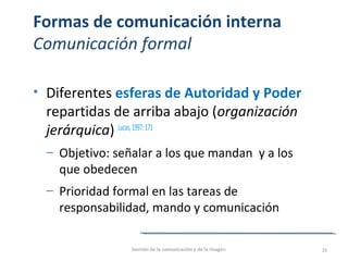 Formas de comunicación interna
Comunicación formal
• Diferentes esferas de Autoridad y Poder
repartidas de arriba abajo (organización
jerárquica) Lucas,1997:171
‒ Objetivo: señalar a los que mandan y a los
que obedecen
‒ Prioridad formal en las tareas de
responsabilidad, mando y comunicación
Gestión de la comunicación y de la imagen 33
 