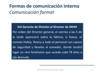 Formas de comunicación interna
Comunicación formal
Del Gerente de División al Director de RRHH
Por orden del Director general, el viernes a las 5 de
la tarde aparecerá sobre la fábrica, si llueve, el
cometa Halley. Reúna a todo el personal con cascos
de seguridad y llévelos al comedor, donde tendrá
lugar un raro fenómeno que sucede cada 78 años a
ojo desnudo.
Del Gerente de División al Director de RRHH
Por orden del Director general, el viernes a las 5 de
la tarde aparecerá sobre la fábrica, si llueve, el
cometa Halley. Reúna a todo el personal con cascos
de seguridad y llévelos al comedor, donde tendrá
lugar un raro fenómeno que sucede cada 78 años a
ojo desnudo.
Gestión de la comunicación y de la imagen 37
 
