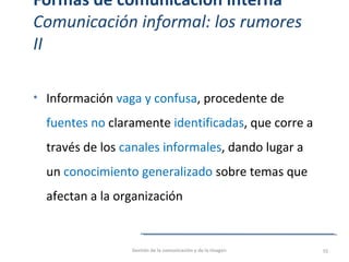 Formas de comunicación interna
Comunicación informal: los rumores
II
• Información vaga y confusa, procedente de
fuentes no claramente identificadas, que corre a
través de los canales informales, dando lugar a
un conocimiento generalizado sobre temas que
afectan a la organización
Gestión de la comunicación y de la imagen 55
 