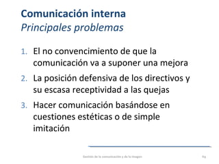 Comunicación interna
Principales problemas
1. El no convencimiento de que la
comunicación va a suponer una mejora
2. La posición defensiva de los directivos y
su escasa receptividad a las quejas
3. Hacer comunicación basándose en
cuestiones estéticas o de simple
imitación
Gestión de la comunicación y de la imagen 69
 