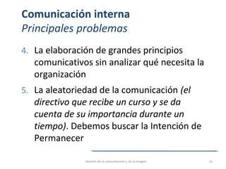 Comunicación interna
Principales problemas
4. La elaboración de grandes principios
comunicativos sin analizar qué necesita la
organización
5. La aleatoriedad de la comunicación (el
directivo que recibe un curso y se da
cuenta de su importancia durante un
tiempo). Debemos buscar la Intención de
Permanecer
Gestión de la comunicación y de la imagen 70
 